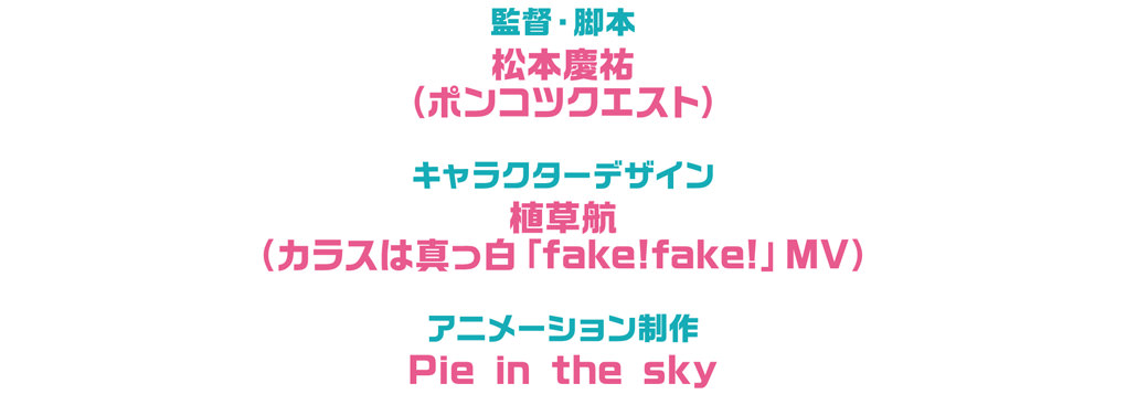 監督・脚本 松本慶祐 (ポンコツクエスト) キャラクターデザイン 植草航 (カラスは真っ白「fake!fake!」MV) アニメーション制作 Pie in the sky