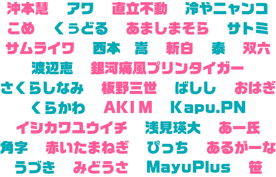 沖本慧 アワ 直立不動 冷やニャンコ こめ  くぅどる  あましまそら  サトミ  サムライワ  西本　嵩  斬白  泰  双六 渡辺恵  銀河痛風プリンタイガー さくらしなみ  板野三世  ばしし  おはぎ  くらかわ     AKI M  Kapu.PN  イシカワユウイチ  浅見瑛大  あー氏  角字  赤いたまねぎ  ぴっち  あるがーな  うづき  みどうさ  MayuPlus  笹